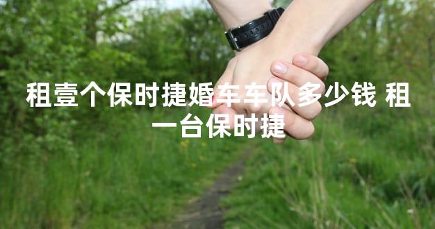 租壹个保时捷婚车车队多少钱 租一台保时捷